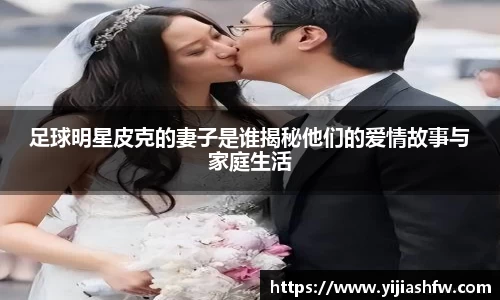 足球明星皮克的妻子是谁揭秘他们的爱情故事与家庭生活