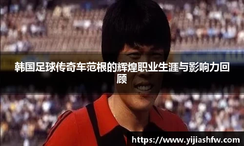 韩国足球传奇车范根的辉煌职业生涯与影响力回顾